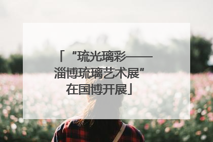 “琉光璃彩——淄博琉璃艺术展”在国博开展