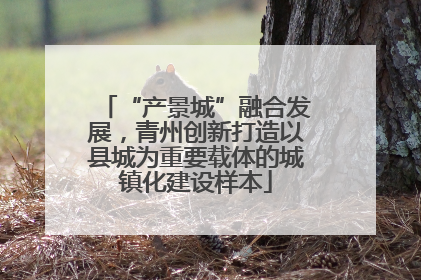 “产景城”融合发展，青州创新打造以县城为重要载体的城镇化建设样本