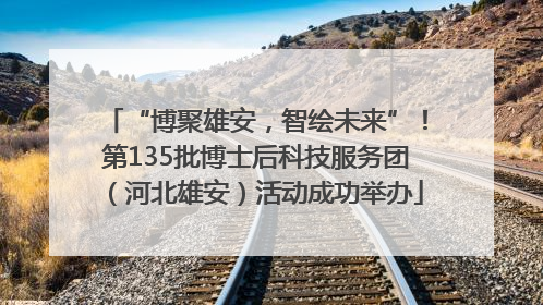 “博聚雄安，智绘未来”！第135批博士后科技服务团（河北雄安）活动成功举办