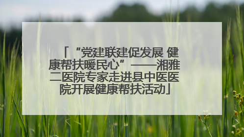 “党建联建促发展 健康帮扶暖民心”——湘雅二医院专家走进县中医医院开展健康帮扶活动