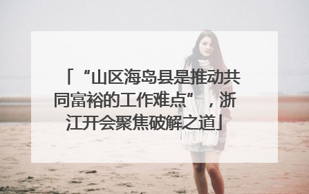 “山区海岛县是推动共同富裕的工作难点”，浙江开会聚焦破解之道