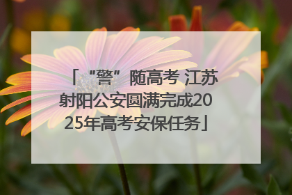 “警”随高考 江苏射阳公安圆满完成2025年高考安保任务