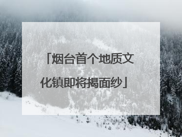 烟台首个地质文化镇即将揭面纱