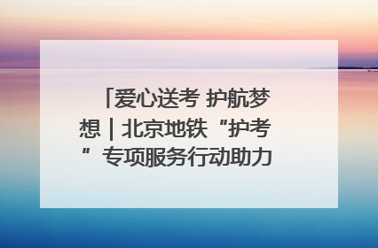爱心送考 护航梦想｜北京地铁“护考”专项服务行动助力考生无忧赴考