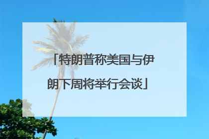 特朗普称美国与伊朗下周将举行会谈