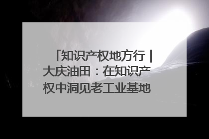 知识产权地方行｜大庆油田：在知识产权中洞见老工业基地的 “创新密码”