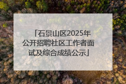 石景山区2025年公开招聘社区工作者面试及综合成绩公示