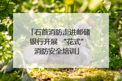 石首消防走进邮储银行开展 “花式”消防安全培训