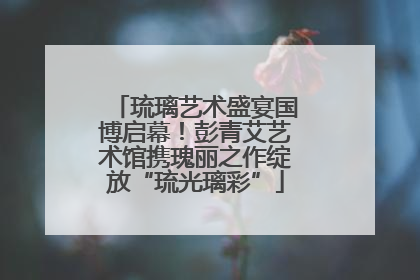 琉璃艺术盛宴国博启幕！彭青艾艺术馆携瑰丽之作绽放“琉光璃彩”