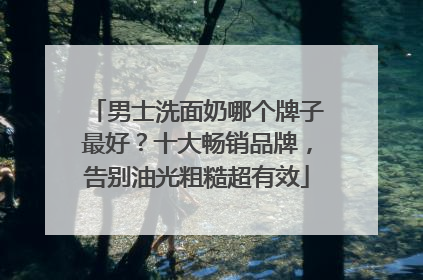 男士洗面奶哪个牌子最好？十大畅销品牌，告别油光粗糙超有效