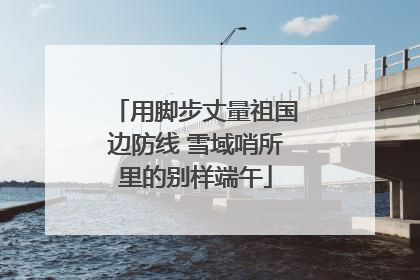 用脚步丈量祖国边防线 雪域哨所里的别样端午