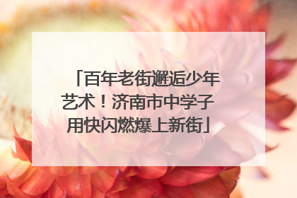 百年老街邂逅少年艺术！济南市中学子用快闪燃爆上新街