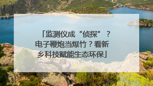 监测仪成“侦探”？电子鞭炮当爆竹？看新乡科技赋能生态环保