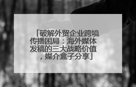 破解外贸企业跨境传播困局：海外媒体发稿的三大战略价值，媒介盒子分享
