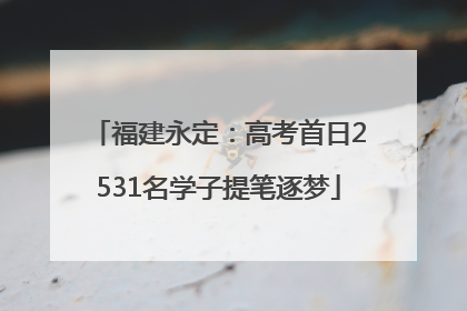 福建永定：高考首日2531名学子提笔逐梦