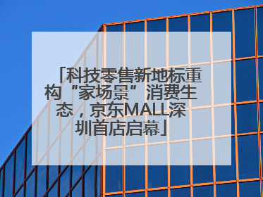 科技零售新地标重构“家场景”消费生态，京东MALL深圳首店启幕