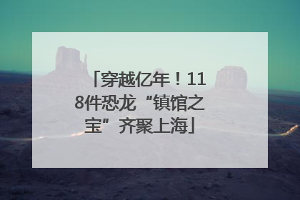 穿越亿年！118件恐龙“镇馆之宝”齐聚上海
