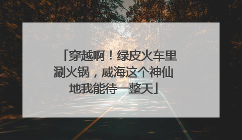 穿越啊！绿皮火车里涮火锅，威海这个神仙地我能待一整天