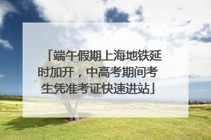 端午假期上海地铁延时加开，中高考期间考生凭准考证快速进站