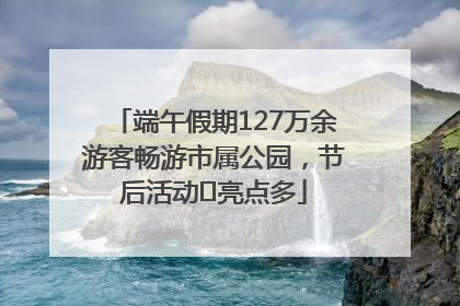 端午假期127万余游客畅游市属公园，节后活动﻿亮点多