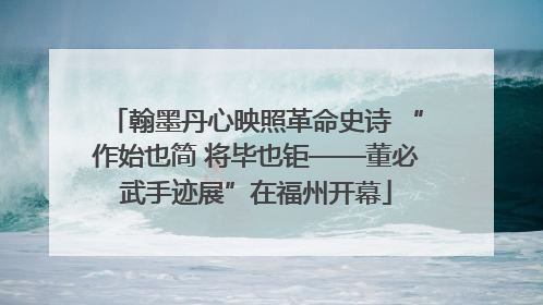 翰墨丹心映照革命史诗 “作始也简 将毕也钜——董必武手迹展”在福州开幕