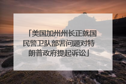 美国加州州长正就国民警卫队部署问题对特朗普政府提起诉讼