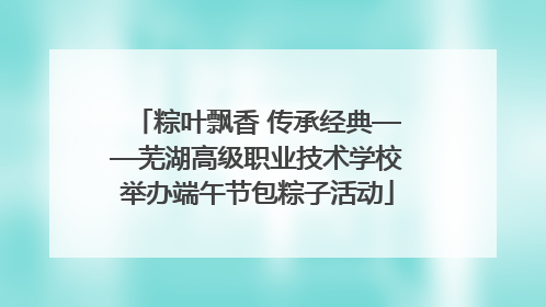 粽叶飘香 传承经典——芜湖高级职业技术学校举办端午节包粽子活动