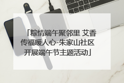 粽情端午聚邻里 艾香传福暖人心-朱家山社区开展端午节主题活动