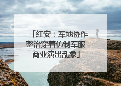 红安：军地协作整治穿着仿制军服商业演出乱象