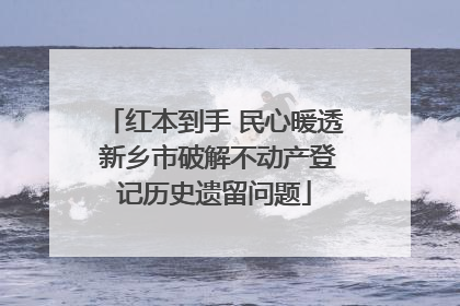 红本到手 民心暖透 新乡市破解不动产登记历史遗留问题