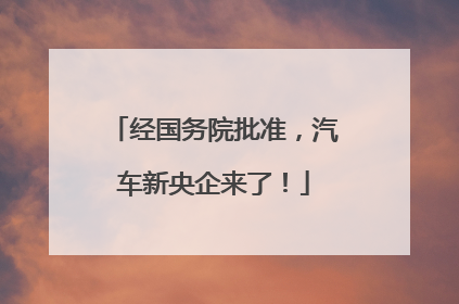 经国务院批准，汽车新央企来了！