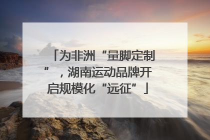 为非洲“量脚定制”，湖南运动品牌开启规模化“远征”