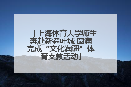 上海体育大学师生奔赴新疆叶城 圆满完成“文化润疆”体育支教活动