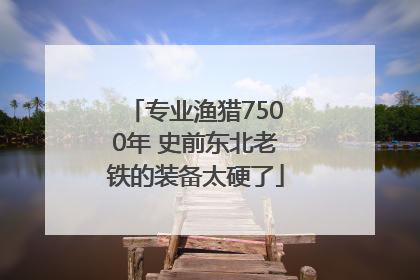 专业渔猎7500年 史前东北老铁的装备太硬了