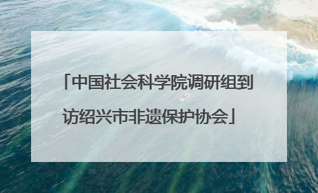 中国社会科学院调研组到访绍兴市非遗保护协会