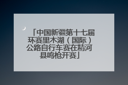中国新疆第十七届环赛里木湖（国际）公路自行车赛在精河县鸣枪开赛