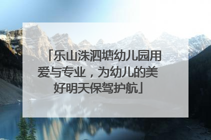 乐山洙泗塘幼儿园用爱与专业，为幼儿的美好明天保驾护航