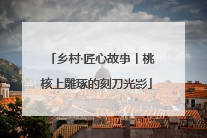 乡村·匠心故事丨桃核上雕琢的刻刀光影