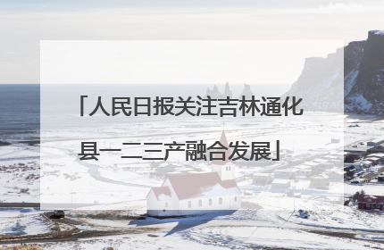 人民日报关注吉林通化县一二三产融合发展