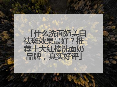 什么洗面奶美白祛斑效果最好？推荐十大红榜洗面奶品牌，真实好评