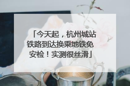 今天起，杭州城站铁路到达换乘地铁免安检！实测很丝滑