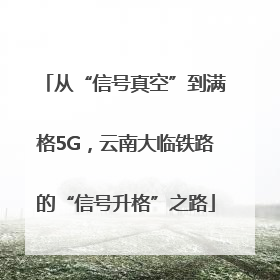 从“信号真空”到满格5G，云南大临铁路的“信号升格”之路