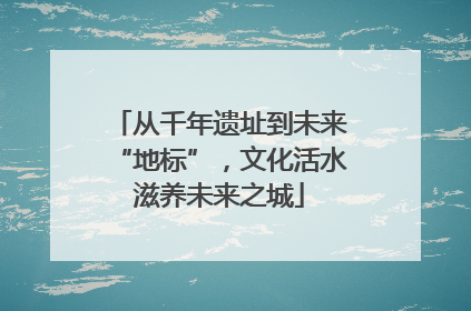 从千年遗址到未来“地标”，文化活水滋养未来之城