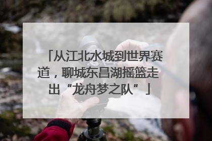 从江北水城到世界赛道，聊城东昌湖摇篮走出“龙舟梦之队”