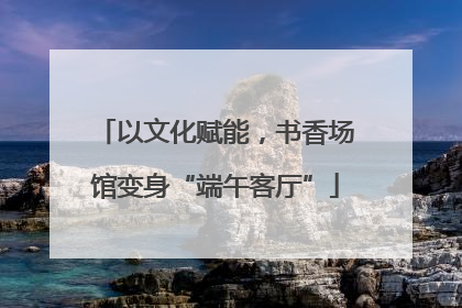 以文化赋能，书香场馆变身“端午客厅”