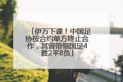 伊万下课！中国足协按合约单方终止合作，其曾带领国足4胜2平8负