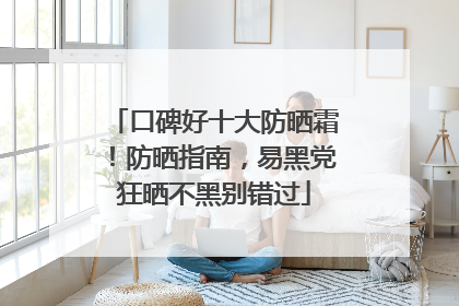 口碑好十大防晒霜！防晒指南，易黑党狂晒不黑别错过