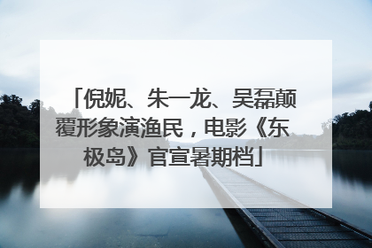 倪妮、朱一龙、吴磊颠覆形象演渔民，电影《东极岛》官宣暑期档