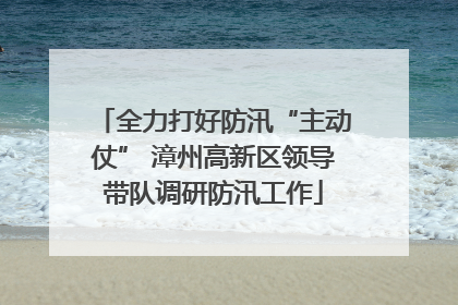 全力打好防汛“主动仗” 漳州高新区领导带队调研防汛工作
