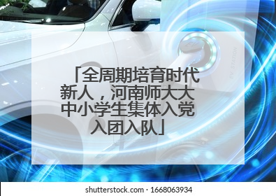 全周期培育时代新人，河南师大大中小学生集体入党入团入队